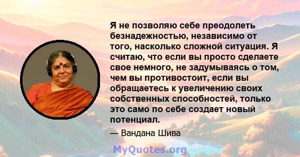 Я не позволяю себе преодолеть безнадежностью, независимо от того, насколько сложной ситуация. Я считаю, что если вы просто сделаете свое немного, не задумываясь о том, чем вы противостоит, если вы обращаетесь к