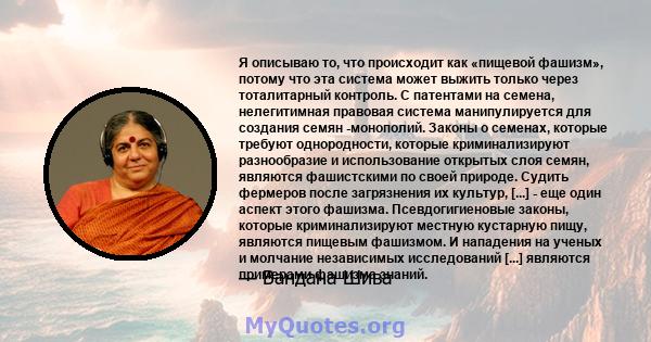 Я описываю то, что происходит как «пищевой фашизм», потому что эта система может выжить только через тоталитарный контроль. С патентами на семена, нелегитимная правовая система манипулируется для создания семян