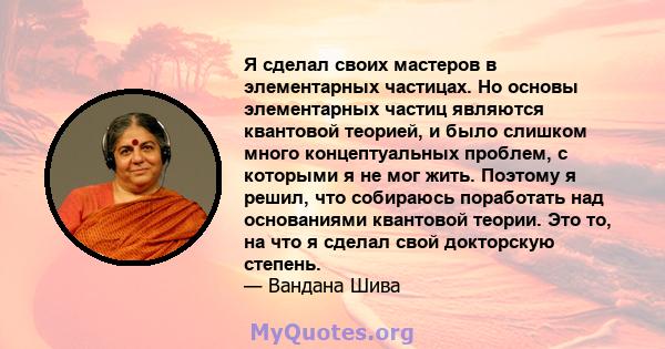 Я сделал своих мастеров в элементарных частицах. Но основы элементарных частиц являются квантовой теорией, и было слишком много концептуальных проблем, с которыми я не мог жить. Поэтому я решил, что собираюсь поработать 