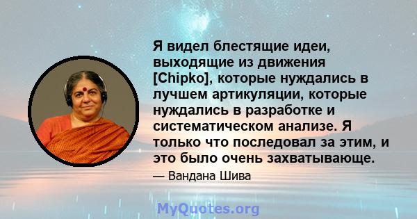 Я видел блестящие идеи, выходящие из движения [Chipko], которые нуждались в лучшем артикуляции, которые нуждались в разработке и систематическом анализе. Я только что последовал за этим, и это было очень захватывающе.