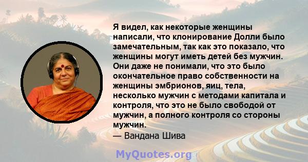 Я видел, как некоторые женщины написали, что клонирование Долли было замечательным, так как это показало, что женщины могут иметь детей без мужчин. Они даже не понимали, что это было окончательное право собственности на 