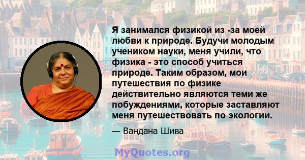 Я занимался физикой из -за моей любви к природе. Будучи молодым учеником науки, меня учили, что физика - это способ учиться природе. Таким образом, мои путешествия по физике действительно являются теми же побуждениями,