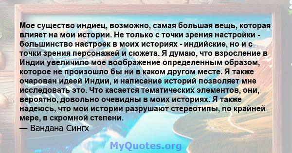 Мое существо индиец, возможно, самая большая вещь, которая влияет на мои истории. Не только с точки зрения настройки - большинство настроек в моих историях - индийские, но и с точки зрения персонажей и сюжета. Я думаю,