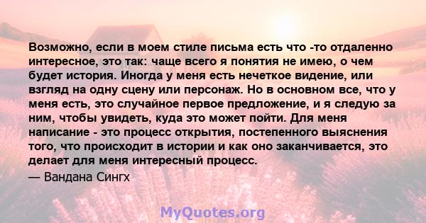 Возможно, если в моем стиле письма есть что -то отдаленно интересное, это так: чаще всего я понятия не имею, о чем будет история. Иногда у меня есть нечеткое видение, или взгляд на одну сцену или персонаж. Но в основном 