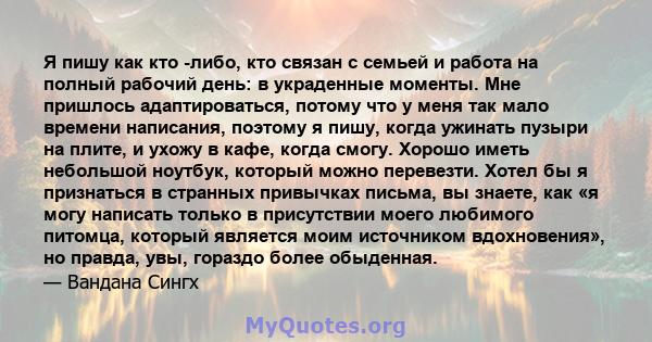 Я пишу как кто -либо, кто связан с семьей и работа на полный рабочий день: в украденные моменты. Мне пришлось адаптироваться, потому что у меня так мало времени написания, поэтому я пишу, когда ужинать пузыри на плите,