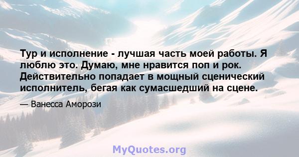 Тур и исполнение - лучшая часть моей работы. Я люблю это. Думаю, мне нравится поп и рок. Действительно попадает в мощный сценический исполнитель, бегая как сумасшедший на сцене.