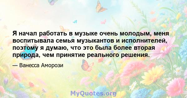 Я начал работать в музыке очень молодым, меня воспитывала семья музыкантов и исполнителей, поэтому я думаю, что это была более вторая природа, чем принятие реального решения.