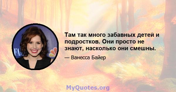 Там так много забавных детей и подростков. Они просто не знают, насколько они смешны.