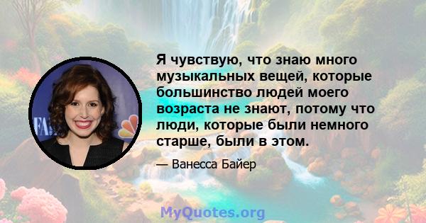 Я чувствую, что знаю много музыкальных вещей, которые большинство людей моего возраста не знают, потому что люди, которые были немного старше, были в этом.