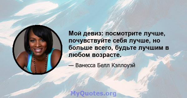 Мой девиз: посмотрите лучше, почувствуйте себя лучше, но больше всего, будьте лучшим в любом возрасте.