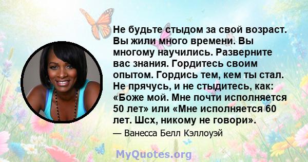 Не будьте стыдом за свой возраст. Вы жили много времени. Вы многому научились. Разверните вас знания. Гордитесь своим опытом. Гордись тем, кем ты стал. Не прячусь, и не стыдитесь, как: «Боже мой. Мне почти исполняется