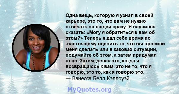 Одна вещь, которую я узнал в своей карьере, это то, что вам не нужно отвечать на людей сразу. Я научился сказать: «Могу я обратиться к вам об этом?» Теперь я дал себе время по -настоящему оценить то, что вы просили меня 