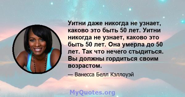 Уитни даже никогда не узнает, каково это быть 50 лет. Уитни никогда не узнает, каково это быть 50 лет. Она умерла до 50 лет. Так что нечего стыдиться. Вы должны гордиться своим возрастом.