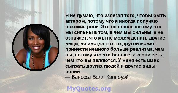 Я не думаю, что избегал того, чтобы быть актером, потому что я иногда получаю похожие роли. Это не плохо, потому что мы сильны в том, в чем мы сильны, а не означает, что мы не можем делать другие вещи, но иногда кто -то 