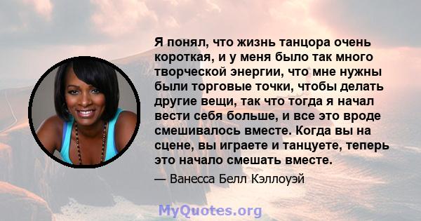 Я понял, что жизнь танцора очень короткая, и у меня было так много творческой энергии, что мне нужны были торговые точки, чтобы делать другие вещи, так что тогда я начал вести себя больше, и все это вроде смешивалось