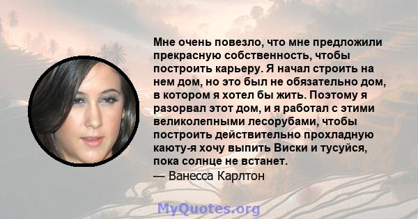 Мне очень повезло, что мне предложили прекрасную собственность, чтобы построить карьеру. Я начал строить на нем дом, но это был не обязательно дом, в котором я хотел бы жить. Поэтому я разорвал этот дом, и я работал с