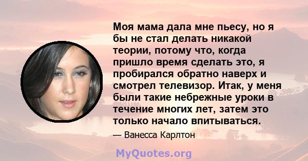 Моя мама дала мне пьесу, но я бы не стал делать никакой теории, потому что, когда пришло время сделать это, я пробирался обратно наверх и смотрел телевизор. Итак, у меня были такие небрежные уроки в течение многих лет,