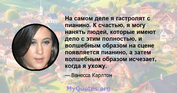 На самом деле я гастролят с пианино. К счастью, я могу нанять людей, которые имеют дело с этим полностью, и волшебным образом на сцене появляется пианино, а затем волшебным образом исчезает, когда я ухожу.