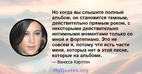 Но когда вы слышите полный альбом, он становится темным, действительно прямым роком, с некоторыми действительно интимными моментами только со мной и фортепиано. Это не совсем я, потому что есть части меня, которых нет в 