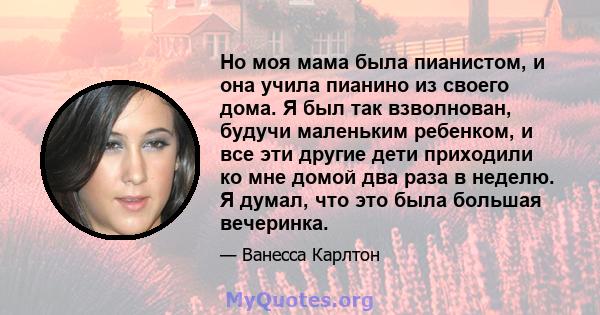 Но моя мама была пианистом, и она учила пианино из своего дома. Я был так взволнован, будучи маленьким ребенком, и все эти другие дети приходили ко мне домой два раза в неделю. Я думал, что это была большая вечеринка.