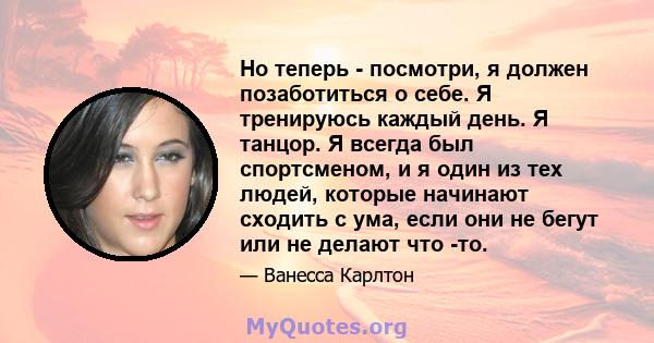 Но теперь - посмотри, я должен позаботиться о себе. Я тренируюсь каждый день. Я танцор. Я всегда был спортсменом, и я один из тех людей, которые начинают сходить с ума, если они не бегут или не делают что -то.