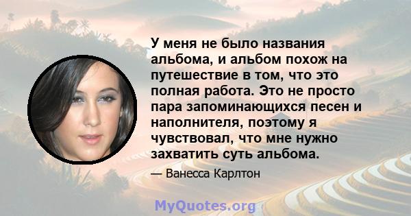 У меня не было названия альбома, и альбом похож на путешествие в том, что это полная работа. Это не просто пара запоминающихся песен и наполнителя, поэтому я чувствовал, что мне нужно захватить суть альбома.