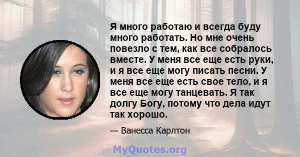 Я много работаю и всегда буду много работать. Но мне очень повезло с тем, как все собралось вместе. У меня все еще есть руки, и я все еще могу писать песни. У меня все еще есть свое тело, и я все еще могу танцевать. Я