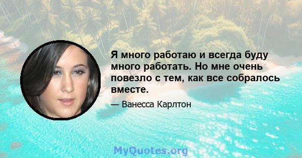 Я много работаю и всегда буду много работать. Но мне очень повезло с тем, как все собралось вместе.