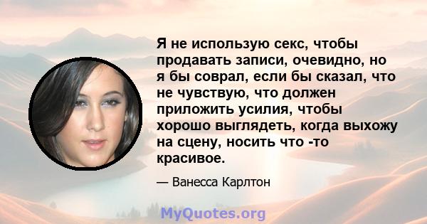 Я не использую секс, чтобы продавать записи, очевидно, но я бы соврал, если бы сказал, что не чувствую, что должен приложить усилия, чтобы хорошо выглядеть, когда выхожу на сцену, носить что -то красивое.