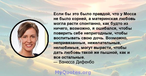 Если бы это было правдой, что у Мосса не было корней, а материнская любовь могла расти спонтанно, как будто из ничего, возможно, я ошибался, чтобы поверить себе непригодным, чтобы воспитывать свою дочь. Возможно,