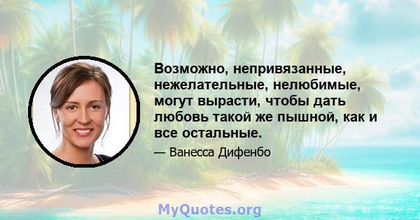 Возможно, непривязанные, нежелательные, нелюбимые, могут вырасти, чтобы дать любовь такой же пышной, как и все остальные.