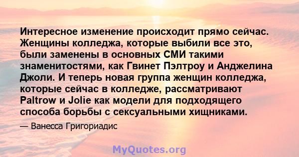 Интересное изменение происходит прямо сейчас. Женщины колледжа, которые выбили все это, были заменены в основных СМИ такими знаменитостями, как Гвинет Пэлтроу и Анджелина Джоли. И теперь новая группа женщин колледжа,