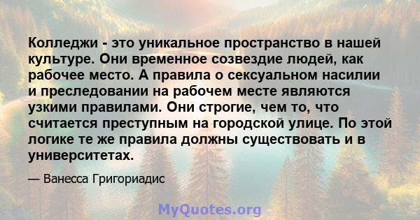 Колледжи - это уникальное пространство в нашей культуре. Они временное созвездие людей, как рабочее место. А правила о сексуальном насилии и преследовании на рабочем месте являются узкими правилами. Они строгие, чем то, 