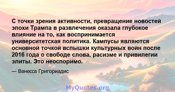 С точки зрения активности, превращение новостей эпохи Трампа в развлечения оказала глубокое влияние на то, как воспринимается университетская политика. Кампусы являются основной точкой вспышки культурных войн после 2016 