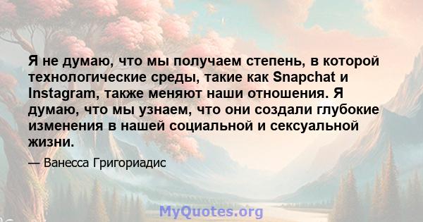 Я не думаю, что мы получаем степень, в которой технологические среды, такие как Snapchat и Instagram, также меняют наши отношения. Я думаю, что мы узнаем, что они создали глубокие изменения в нашей социальной и