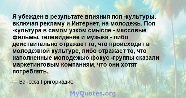 Я убежден в результате влияния поп -культуры, включая рекламу и Интернет, на молодежь. Поп -культура в самом узком смысле - массовые фильмы, телевидение и музыка - либо действительно отражает то, что происходит в