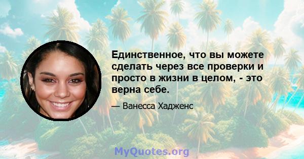 Единственное, что вы можете сделать через все проверки и просто в жизни в целом, - это верна себе.