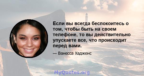 Если вы всегда беспокоитесь о том, чтобы быть на своем телефоне, то вы действительно упускаете все, что происходит перед вами.