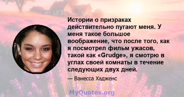 Истории о призраках действительно пугают меня. У меня такое большое воображение, что после того, как я посмотрел фильм ужасов, такой как «Grudge», я смотрю в углах своей комнаты в течение следующих двух дней.