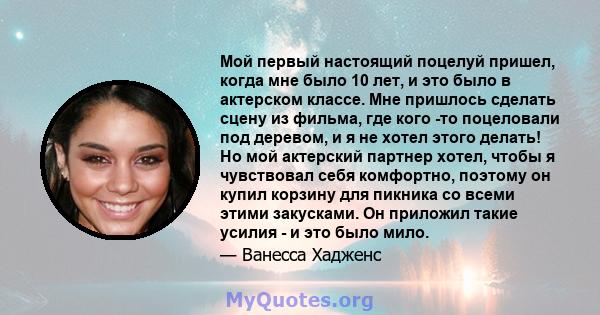 Мой первый настоящий поцелуй пришел, когда мне было 10 лет, и это было в актерском классе. Мне пришлось сделать сцену из фильма, где кого -то поцеловали под деревом, и я не хотел этого делать! Но мой актерский партнер