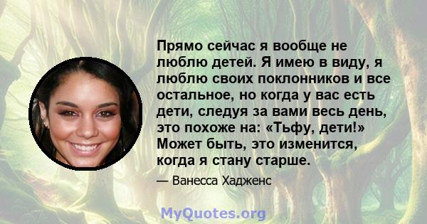 Прямо сейчас я вообще не люблю детей. Я имею в виду, я люблю своих поклонников и все остальное, но когда у вас есть дети, следуя за вами весь день, это похоже на: «Тьфу, дети!» Может быть, это изменится, когда я стану