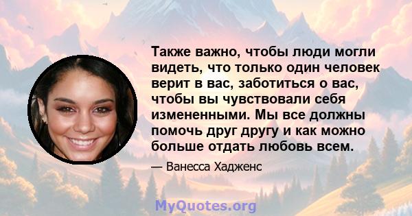 Также важно, чтобы люди могли видеть, что только один человек верит в вас, заботиться о вас, чтобы вы чувствовали себя измененными. Мы все должны помочь друг другу и как можно больше отдать любовь всем.