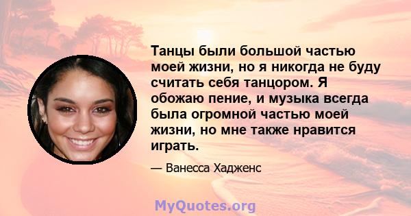 Танцы были большой частью моей жизни, но я никогда не буду считать себя танцором. Я обожаю пение, и музыка всегда была огромной частью моей жизни, но мне также нравится играть.