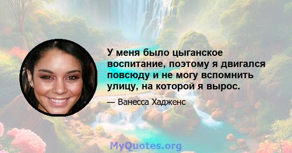 У меня было цыганское воспитание, поэтому я двигался повсюду и не могу вспомнить улицу, на которой я вырос.