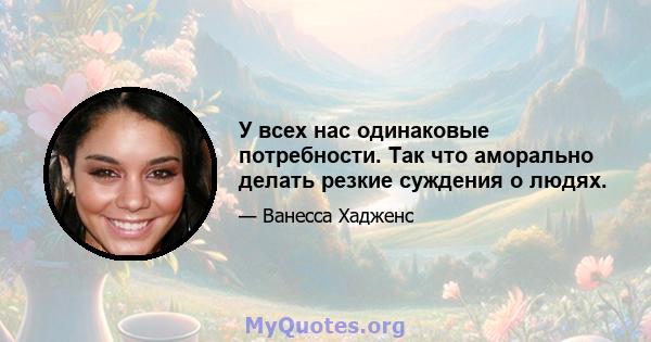 У всех нас одинаковые потребности. Так что аморально делать резкие суждения о людях.