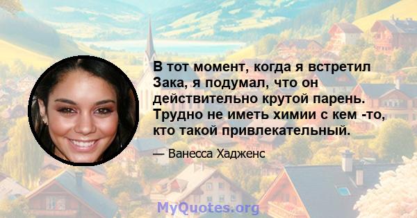 В тот момент, когда я встретил Зака, я подумал, что он действительно крутой парень. Трудно не иметь химии с кем -то, кто такой привлекательный.