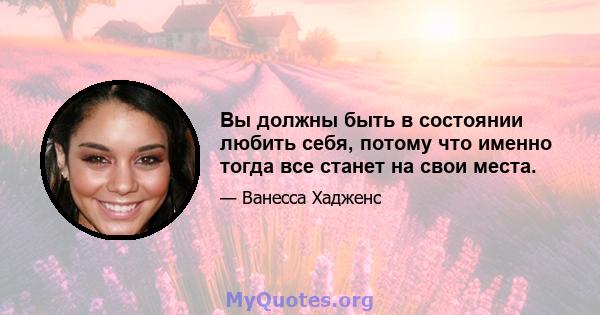 Вы должны быть в состоянии любить себя, потому что именно тогда все станет на свои места.