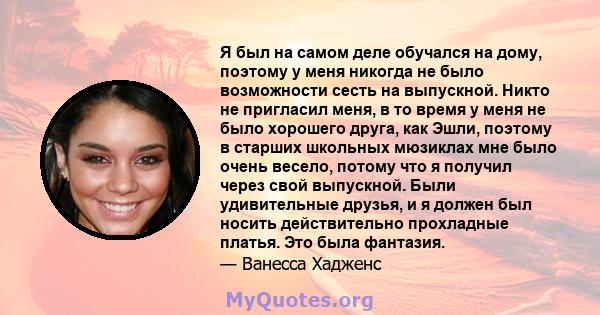 Я был на самом деле обучался на дому, поэтому у меня никогда не было возможности сесть на выпускной. Никто не пригласил меня, в то время у меня не было хорошего друга, как Эшли, поэтому в старших школьных мюзиклах мне