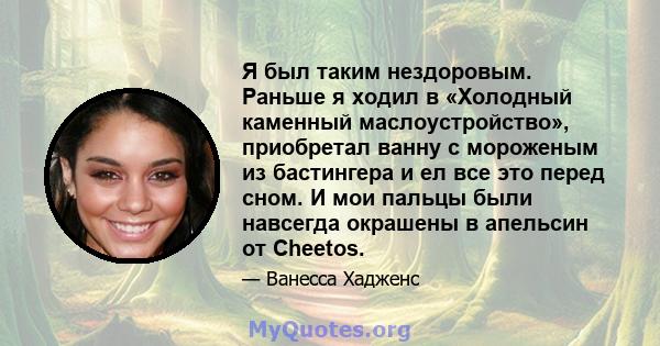 Я был таким нездоровым. Раньше я ходил в «Холодный каменный маслоустройство», приобретал ванну с мороженым из бастингера и ел все это перед сном. И мои пальцы были навсегда окрашены в апельсин от Cheetos.