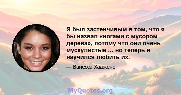 Я был застенчивым в том, что я бы назвал «ногами с мусором дерева», потому что они очень мускулистые ... но теперь я научился любить их.